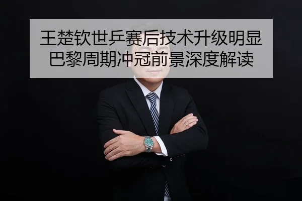 王楚钦世乒赛后技术升级明显 巴黎周期冲冠前景深度解读